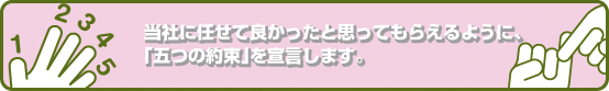 当社に任せて良かったと思ってもらえるように、当社は「五つの約束」を宣言します。